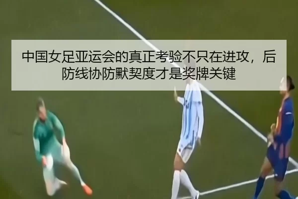 中国女足亚运会的真正考验不只在进攻，后防线协防默契度才是奖牌关键