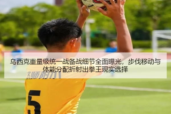 乌西克重量级统一战备战细节全面曝光，步伐移动与体能分配折射出拳王现实选择
